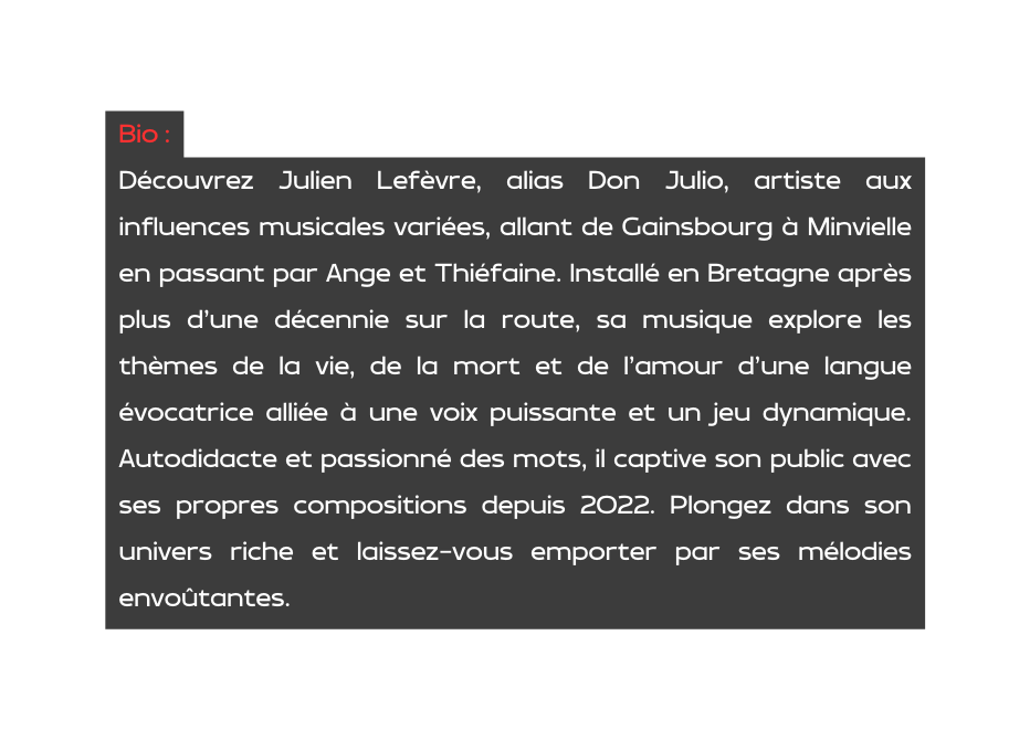 Bio Découvrez Julien Lefèvre alias Don Julio artiste aux influences musicales variées allant de Gainsbourg à Minvielle en passant par Ange et Thiéfaine Installé en Bretagne après plus d une décennie sur la route sa musique explore les thèmes de la vie de la mort et de l amour d une langue évocatrice alliée à une voix puissante et un jeu dynamique Autodidacte et passionné des mots il captive son public avec ses propres compositions depuis 2022 Plongez dans son univers riche et laissez vous emporter par ses mélodies envoûtantes